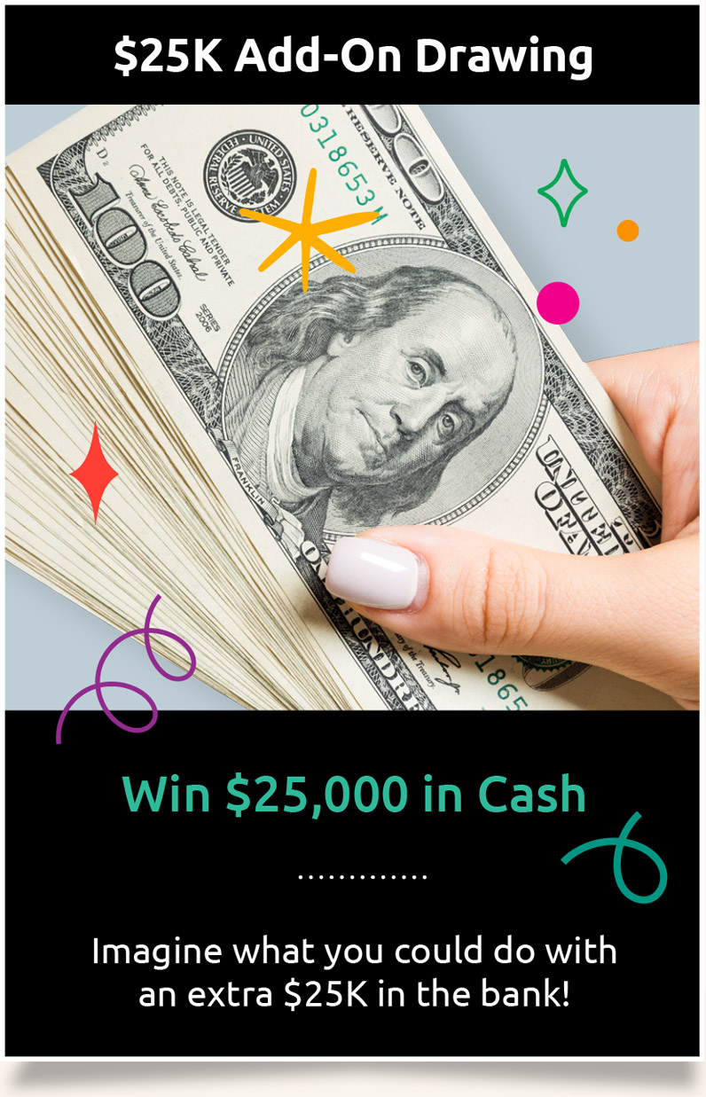 $25K Add-On Drawing: Win $25,000 in Cash. Imagine what you could do with an extra $25K in the bank!